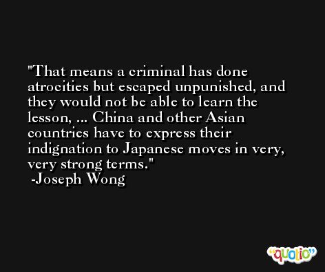 That means a criminal has done atrocities but escaped unpunished, and they would not be able to learn the lesson, ... China and other Asian countries have to express their indignation to Japanese moves in very, very strong terms. -Joseph Wong
