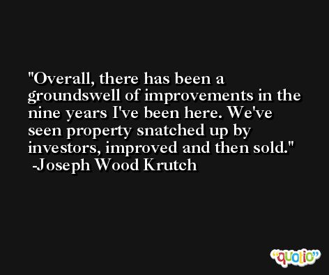 Overall, there has been a groundswell of improvements in the nine years I've been here. We've seen property snatched up by investors, improved and then sold. -Joseph Wood Krutch