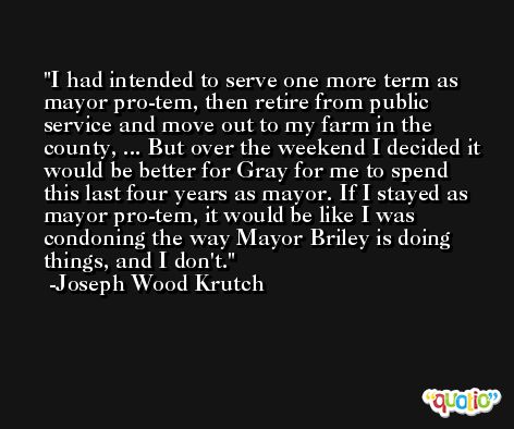 I had intended to serve one more term as mayor pro-tem, then retire from public service and move out to my farm in the county, ... But over the weekend I decided it would be better for Gray for me to spend this last four years as mayor. If I stayed as mayor pro-tem, it would be like I was condoning the way Mayor Briley is doing things, and I don't. -Joseph Wood Krutch