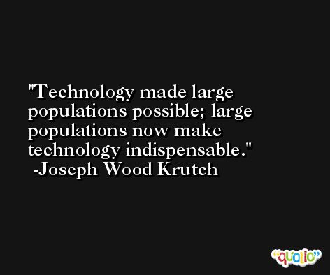 Technology made large populations possible; large populations now make technology indispensable. -Joseph Wood Krutch