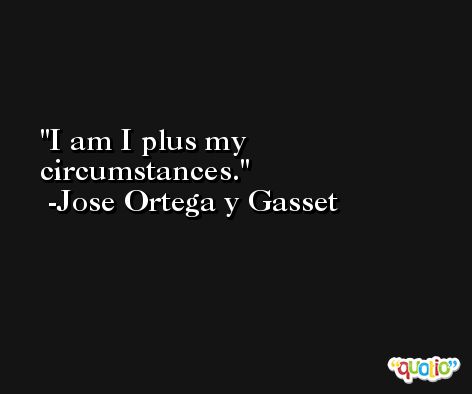 I am I plus my circumstances. -Jose Ortega y Gasset