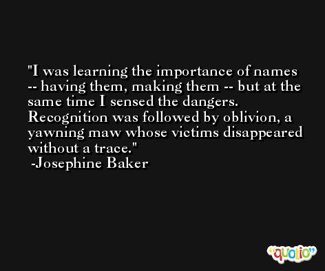I was learning the importance of names -- having them, making them -- but at the same time I sensed the dangers. Recognition was followed by oblivion, a yawning maw whose victims disappeared without a trace. -Josephine Baker
