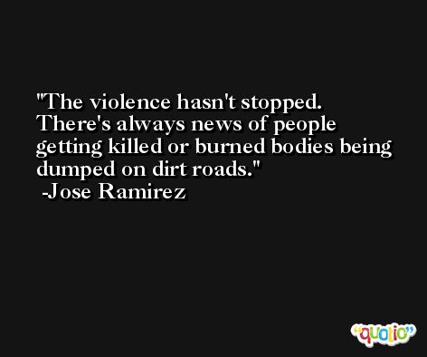 The violence hasn't stopped. There's always news of people getting killed or burned bodies being dumped on dirt roads. -Jose Ramirez