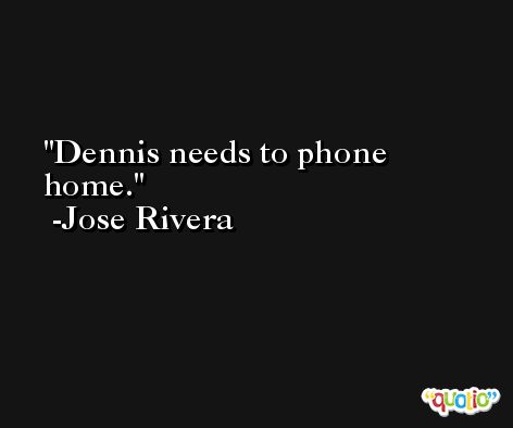 Dennis needs to phone home. -Jose Rivera