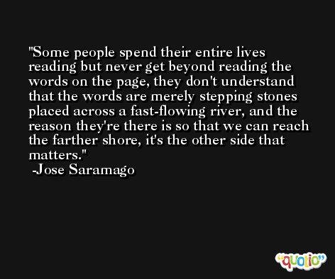 Some people spend their entire lives reading but never get beyond reading the words on the page, they don't understand that the words are merely stepping stones placed across a fast-flowing river, and the reason they're there is so that we can reach the farther shore, it's the other side that matters. -Jose Saramago