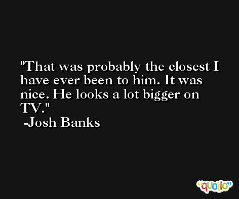 That was probably the closest I have ever been to him. It was nice. He looks a lot bigger on TV. -Josh Banks
