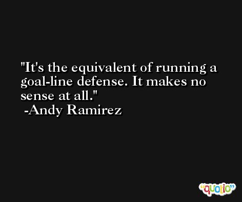 It's the equivalent of running a goal-line defense. It makes no sense at all. -Andy Ramirez