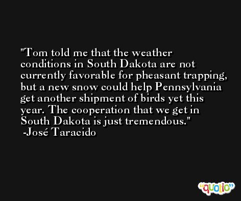 Tom told me that the weather conditions in South Dakota are not currently favorable for pheasant trapping, but a new snow could help Pennsylvania get another shipment of birds yet this year. The cooperation that we get in South Dakota is just tremendous. -José Taracido