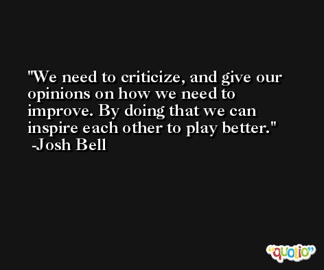 We need to criticize, and give our opinions on how we need to improve. By doing that we can inspire each other to play better. -Josh Bell