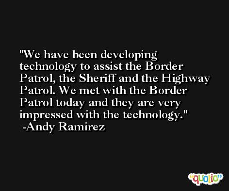 We have been developing technology to assist the Border Patrol, the Sheriff and the Highway Patrol. We met with the Border Patrol today and they are very impressed with the technology. -Andy Ramirez