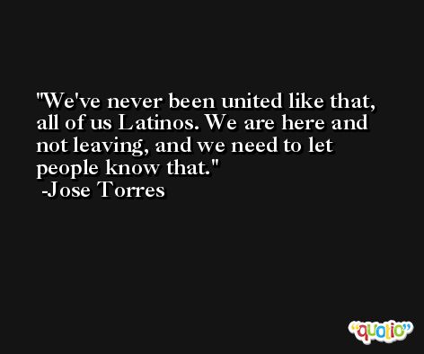 We've never been united like that, all of us Latinos. We are here and not leaving, and we need to let people know that. -Jose Torres