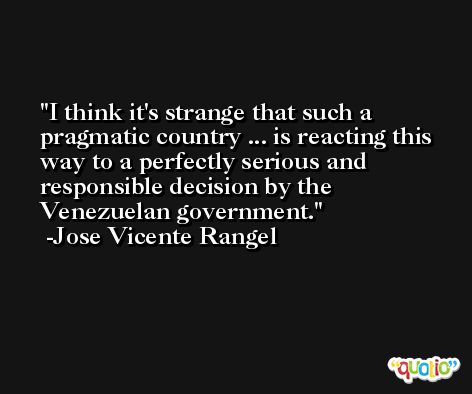 I think it's strange that such a pragmatic country ... is reacting this way to a perfectly serious and responsible decision by the Venezuelan government. -Jose Vicente Rangel