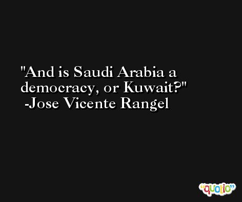 And is Saudi Arabia a democracy, or Kuwait? -Jose Vicente Rangel