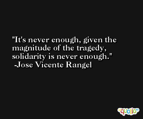 It's never enough, given the magnitude of the tragedy, solidarity is never enough. -Jose Vicente Rangel