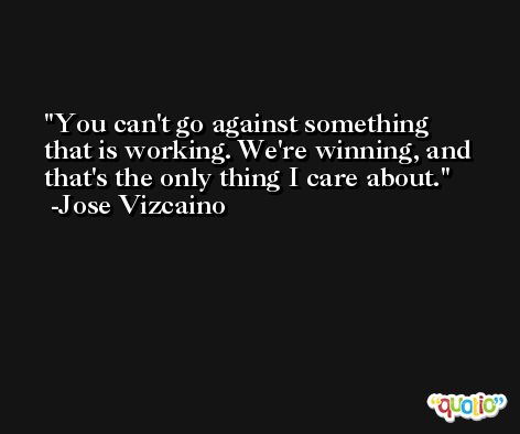 You can't go against something that is working. We're winning, and that's the only thing I care about. -Jose Vizcaino