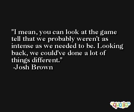 I mean, you can look at the game tell that we probably weren't as intense as we needed to be. Looking back, we could've done a lot of things different. -Josh Brown
