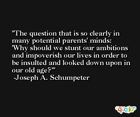 The question that is so clearly in many potential parents' minds: 'Why should we stunt our ambitions and impoverish our lives in order to be insulted and looked down upon in our old age?' -Joseph A. Schumpeter