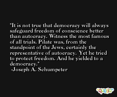 It is not true that democracy will always safeguard freedom of conscience better than autocracy. Witness the most famous of all trials. Pilate was, from the standpoint of the Jews, certainly the representative of autocracy. Yet he tried to protect freedom. And he yielded to a democracy. -Joseph A. Schumpeter