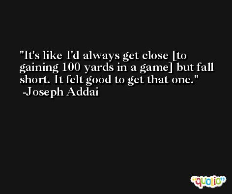 It's like I'd always get close [to gaining 100 yards in a game] but fall short. It felt good to get that one. -Joseph Addai