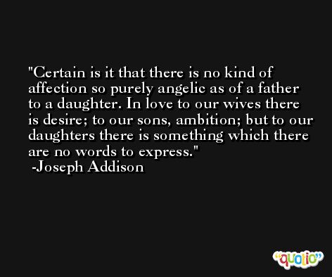 Certain is it that there is no kind of affection so purely angelic as of a father to a daughter. In love to our wives there is desire; to our sons, ambition; but to our daughters there is something which there are no words to express. -Joseph Addison