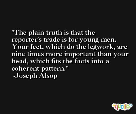 The plain truth is that the reporter's trade is for young men. Your feet, which do the legwork, are nine times more important than your head, which fits the facts into a coherent pattern. -Joseph Alsop