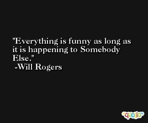Everything is funny as long as it is happening to Somebody Else. -Will Rogers