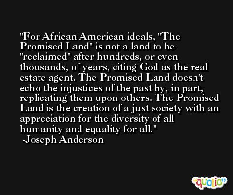 For African American ideals, 'The Promised Land' is not a land to be 'reclaimed' after hundreds, or even thousands, of years, citing God as the real estate agent. The Promised Land doesn't echo the injustices of the past by, in part, replicating them upon others. The Promised Land is the creation of a just society with an appreciation for the diversity of all humanity and equality for all. -Joseph Anderson