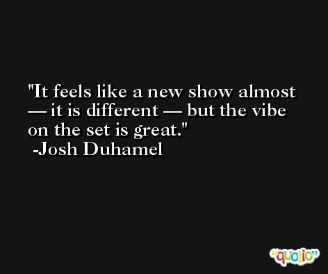 It feels like a new show almost — it is different — but the vibe on the set is great. -Josh Duhamel