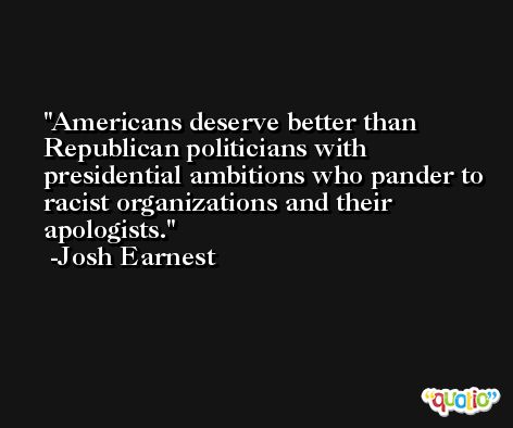 Americans deserve better than Republican politicians with presidential ambitions who pander to racist organizations and their apologists. -Josh Earnest
