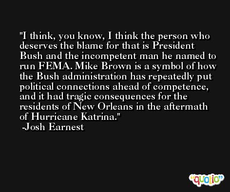 I think, you know, I think the person who deserves the blame for that is President Bush and the incompetent man he named to run FEMA. Mike Brown is a symbol of how the Bush administration has repeatedly put political connections ahead of competence, and it had tragic consequences for the residents of New Orleans in the aftermath of Hurricane Katrina. -Josh Earnest