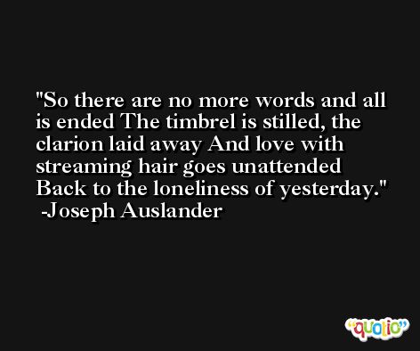 So there are no more words and all is ended The timbrel is stilled, the clarion laid away And love with streaming hair goes unattended Back to the loneliness of yesterday. -Joseph Auslander