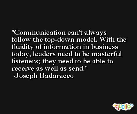 Communication can't always follow the top-down model. With the fluidity of information in business today, leaders need to be masterful listeners; they need to be able to receive as well as send. -Joseph Badaracco