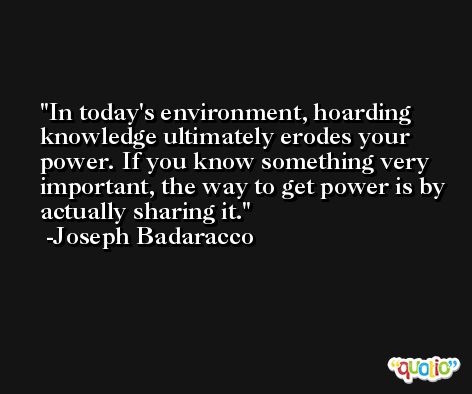 In today's environment, hoarding knowledge ultimately erodes your power. If you know something very important, the way to get power is by actually sharing it. -Joseph Badaracco
