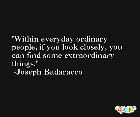 Within everyday ordinary people, if you look closely, you can find some extraordinary things. -Joseph Badaracco