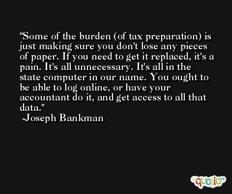 Some of the burden (of tax preparation) is just making sure you don't lose any pieces of paper. If you need to get it replaced, it's a pain. It's all unnecessary. It's all in the state computer in our name. You ought to be able to log online, or have your accountant do it, and get access to all that data. -Joseph Bankman