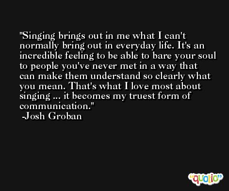 Singing brings out in me what I can't normally bring out in everyday life. It's an incredible feeling to be able to bare your soul to people you've never met in a way that can make them understand so clearly what you mean. That's what I love most about singing ... it becomes my truest form of communication. -Josh Groban