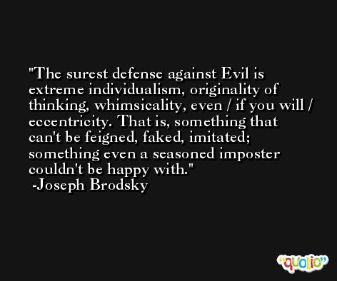The surest defense against Evil is extreme individualism, originality of thinking, whimsicality, even / if you will / eccentricity. That is, something that can't be feigned, faked, imitated; something even a seasoned imposter couldn't be happy with. -Joseph Brodsky