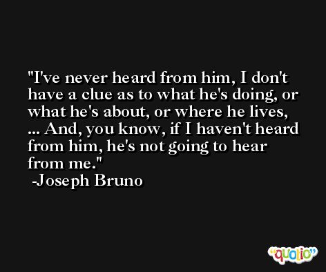 I've never heard from him, I don't have a clue as to what he's doing, or what he's about, or where he lives, ... And, you know, if I haven't heard from him, he's not going to hear from me. -Joseph Bruno