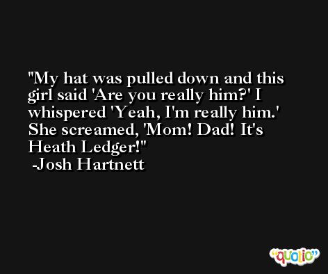My hat was pulled down and this girl said 'Are you really him?' I whispered 'Yeah, I'm really him.' She screamed, 'Mom! Dad! It's Heath Ledger! -Josh Hartnett