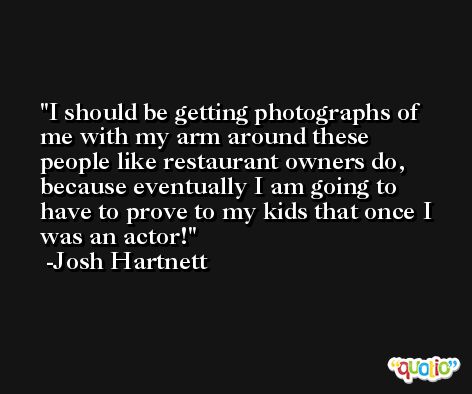 I should be getting photographs of me with my arm around these people like restaurant owners do, because eventually I am going to have to prove to my kids that once I was an actor! -Josh Hartnett