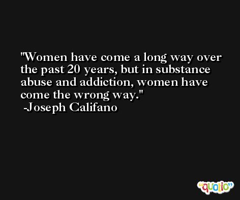 Women have come a long way over the past 20 years, but in substance abuse and addiction, women have come the wrong way. -Joseph Califano