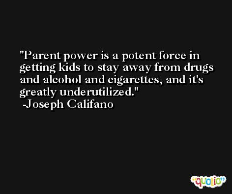 Parent power is a potent force in getting kids to stay away from drugs and alcohol and cigarettes, and it's greatly underutilized. -Joseph Califano