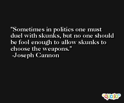 Sometimes in politics one must duel with skunks, but no one should be fool enough to allow skunks to choose the weapons. -Joseph Cannon