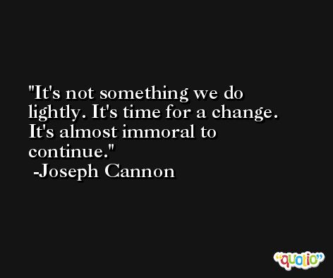 It's not something we do lightly. It's time for a change. It's almost immoral to continue. -Joseph Cannon