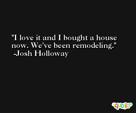 I love it and I bought a house now. We've been remodeling. -Josh Holloway