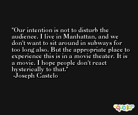 Our intention is not to disturb the audience. I live in Manhattan, and we don't want to sit around in subways for too long also. But the appropriate place to experience this is in a movie theater. It is a movie. I hope people don't react hysterically to that. -Joseph Castelo