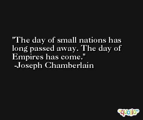 The day of small nations has long passed away. The day of Empires has come. -Joseph Chamberlain
