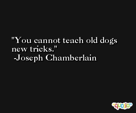 You cannot teach old dogs new tricks. -Joseph Chamberlain