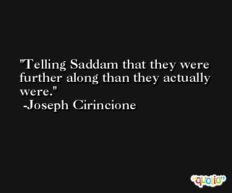 Telling Saddam that they were further along than they actually were. -Joseph Cirincione