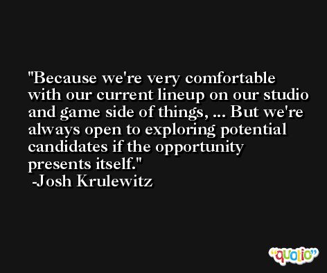 Because we're very comfortable with our current lineup on our studio and game side of things, ... But we're always open to exploring potential candidates if the opportunity presents itself. -Josh Krulewitz